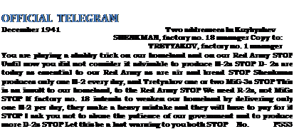 Подпись: OFFICIAL TELEGRAM December 1941 Two addressees In Kuybyshev SHENKMAN, factory no. 18 manager Copy to: TRETYAKOV, factory no. 1 manager You are playing a shabby trick on our homeland and on our Red Army STOP Until now you did not consider it advisable to produce H-2s STOP D- 2s are today as essential to our Red Army as are air and bread STOP Shenkman produces only one П-2 every day, and Tretyakov one or two MiG-3s STOP This is an insult to our homeland, to the Red Army STOP We need R-2s, not MiGs STOP If factory no. 18 intends to weaken our homeland by delivering only one П-2 per day, they make a heavy mistake and they will have to pay for it STOP I ask you not to abuse the patience of our government and to produce more D-2s STOP Let this be a last warning to you both STOP No. P553 STALIN 