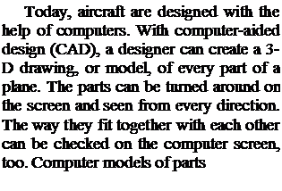 Подпись: Today, aircraft are designed with the help of computers. With computer-aided design (CAD), a designer can create a 3-D drawing, or model, of every part of a plane. The parts can be turned around on the screen and seen from every direction. The way they fit together with each other can be checked on the computer screen, too. Computer models of parts
