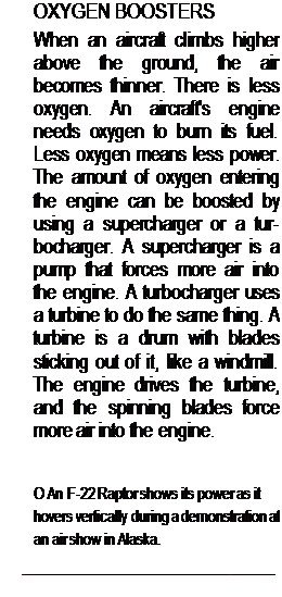 Подпись: OXYGEN BOOSTERS When an aircraft climbs higher above the ground, the air becomes thinner. There is less oxygen. An aircraft's engine needs oxygen to burn its fuel. Less oxygen means less power. The amount of oxygen entering the engine can be boosted by using a supercharger or a tur-bocharger. A supercharger is a pump that forces more air into the engine. A turbocharger uses a turbine to do the same thing. A turbine is a drum with blades sticking out of it, like a windmill. The engine drives the turbine, and the spinning blades force more air into the engine. О An F-22 Raptor shows its power as it hovers vertically during a demonstration at an air show in Alaska. 