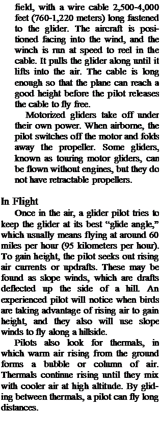 Подпись: field, with a wire cable 2,500-4,000 feet (760-1,220 meters) long fastened to the glider. The aircraft is positioned facing into the wind, and the winch is run at speed to reel in the cable. It pulls the glider along until it lifts into the air. The cable is long enough so that the plane can reach a good height before the pilot releases the cable to fly free. Motorized gliders take off under their own power. When airborne, the pilot switches off the motor and folds away the propeller. Some gliders, known as touring motor gliders, can be flown without engines, but they do not have retractable propellers. In Flight Once in the air, a glider pilot tries to keep the glider at its best “glide angle,” which usually means flying at around 60 miles per hour (95 kilometers per hour). To gain height, the pilot seeks out rising air currents or updrafts. These may be found as slope winds, which are drafts deflected up the side of a hill. An experienced pilot will notice when birds are taking advantage of rising air to gain height, and they also will use slope winds to fly along a hill-side. Pilots also look for thermals, in which warm air rising from the ground forms a bubble or column of air. Thermals continue rising until they mix with cooler air at high altitude. By glid-ing between thermals, a pilot can fly long distances. 