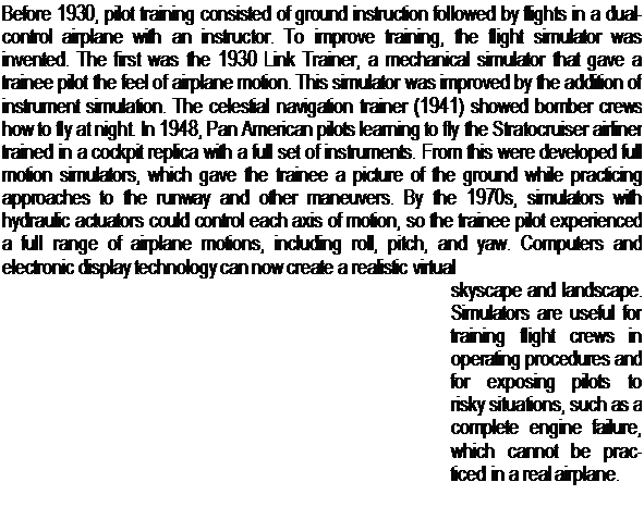 Подпись: Before 1930, pilot training consisted of ground instruction followed by flights in a dual-control airplane with an instructor. To improve training, the flight simulator was invented. The first was the 1930 Link Trainer, a mechanical simulator that gave a trainee pilot the feel of airplane motion. This simulator was improved by the addition of instrument simulation. The celestial navigation trainer (1941) showed bomber crews how to fly at night. In 1948, Pan American pilots learning to fly the Stratocruiser airliner trained in a cockpit replica with a full set of instruments. From this were developed full motion simulators, which gave the trainee a picture of the ground while practicing approaches to the runway and other maneuvers. By the 1970s, simulators with hydraulic actuators could control each axis of motion, so the trainee pilot experienced a full range of airplane motions, including roll, pitch, and yaw. Computers and electronic display technology can now create a realistic virtual skyscape and landscape. Simulators are useful for training flight crews in operating procedures and for exposing pilots to risky situations, such as a complete engine failure, which cannot be prac-ticed in a real airplane. 