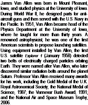 Подпись: James Van Allen was born in Mount Pleasant, Iowa, and studied physics at the University of Iowa. During World War II, he designed parts for anti-aircraft guns and then served with the U.S. Navy in the Pacific. In 1951, Van Allen became head of the Physics Department at the University of Iowa, where he taught for more than thirty years. A renowned astrophysicist, he was one of the first American sci-entists to propose launching satellites. Using equipment installed by Van Allen, the first U.S. satellite Explorer 1 (January 1958) detected two belts of electrically charged particles orbiting Earth. They were named after Van Allen, who later discovered similar radiation belts around the planet Saturn. Professor Van Allen received many awards for his work, including the Gold Medal of the U.K. Royal Astronomical Society; the National Medal of Science, 1987; the Vannevar Bush Award, 1991; and the National Air and Space Museum Trophy, 2006.