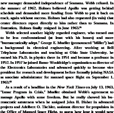 Подпись: new manager demanded independence of Seamans. Webb refused. In the summer of 1962, Holmes believed Apollo was getting behind schedule and demanded more funding from Webb to put it back on track, again without success. Holmes had also requested (in vain) that center directors report directly to him rather than to Seamans. In frustration, Holmes finally resigned in June 1963.81 Webb selected another highly regarded engineer, who turned out to be less confrontational (at least with his bosses) and more “bureaucratically adept." George E. Mueller (pronounced “Miller") had a background in electrical engineering. After working at Bell Telephone Laboratories and teaching at Ohio State University, he earned his Ph.D. in physics there in 1951 and became a professor in 1952. In 1957 he joined Ramo-Wooldridge's organization as director of the Electronics Laboratories and advanced quickly to become vice president for research and development before formally joining NASA as associate administrator for manned space flight on September 1, 1963.82 As a result of a headline in the New York Times on July 13, 1963, “Lunar Program in Crisis," Mueller obtained Webb's agreement to manage Apollo with some freedom. But he really showed his bureaucratic astuteness when he assigned John H. Disher in advanced projects and Adelbert O. Tischler, assistant director for propulsion in the Office of Manned Space Flight, to assess how long it would now take to land on the Moon. On September 28, they reported 