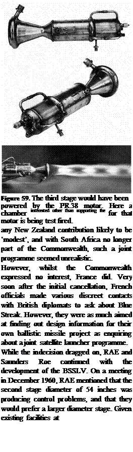 Подпись: Figure 59. The third stage would have been powered by the PR.38 motor. Here a chamber interested other than supporting the for that motor is being test fired. work being done at Woomera. With any New Zealand contribution likely to be ‘modest’, and with South Africa no longer part of the Commonwealth, such a joint programme seemed unrealistic. However, whilst the Commonwealth expressed no interest, France did. Very soon after the initial cancellation, French officials made various discreet contacts with British diplomats to ask about Blue Streak. However, they were as much aimed at finding out design information for their own ballistic missile project as enquiring about a joint satellite launcher programme. While the indecision dragged on, RAE and Saunders Roe continued with the development of the BSSLV. On a meeting in December 1960, RAE mentioned that the second stage diameter of 54 inches was producing control problems, and that they would prefer a larger diameter stage. Given existing facilities at 