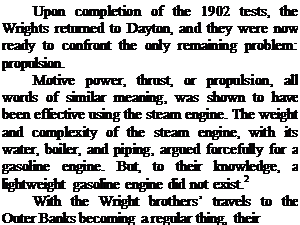 Подпись: Upon completion of the 1902 tests, the Wrights returned to Dayton, and they were now ready to confront the only remaining problem: propulsion. Motive power, thrust, or propulsion, all words of similar meaning, was shown to have been effective using the steam engine. The weight and complexity of the steam engine, with its water, boiler, and piping, argued forcefully for a gasoline engine. But, to their knowledge, a lightweight gasoline engine did not exist.2 With the Wright brothers’ travels to the Outer Banks becoming a regular thing, their 