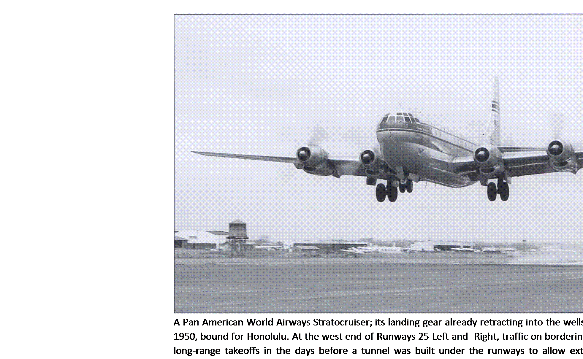 Подпись: A Pan American World Airways Stratocruiser; its landing gear already retracting into the wells, departs from Los Angeles on June 23, 1950, bound for Honolulu. At the west end of Runways 25-Left and -Right, traffic on bordering Sepulveda Boulevard was stopped for long-range takeoffs in the days before a tunnel was built under the runways to allow extension of the strips. The Stratocruiser remains to this day the most successful adaptation of a military transport (the C-97) into a luxury airliner. (Los Angeles World Airports) 