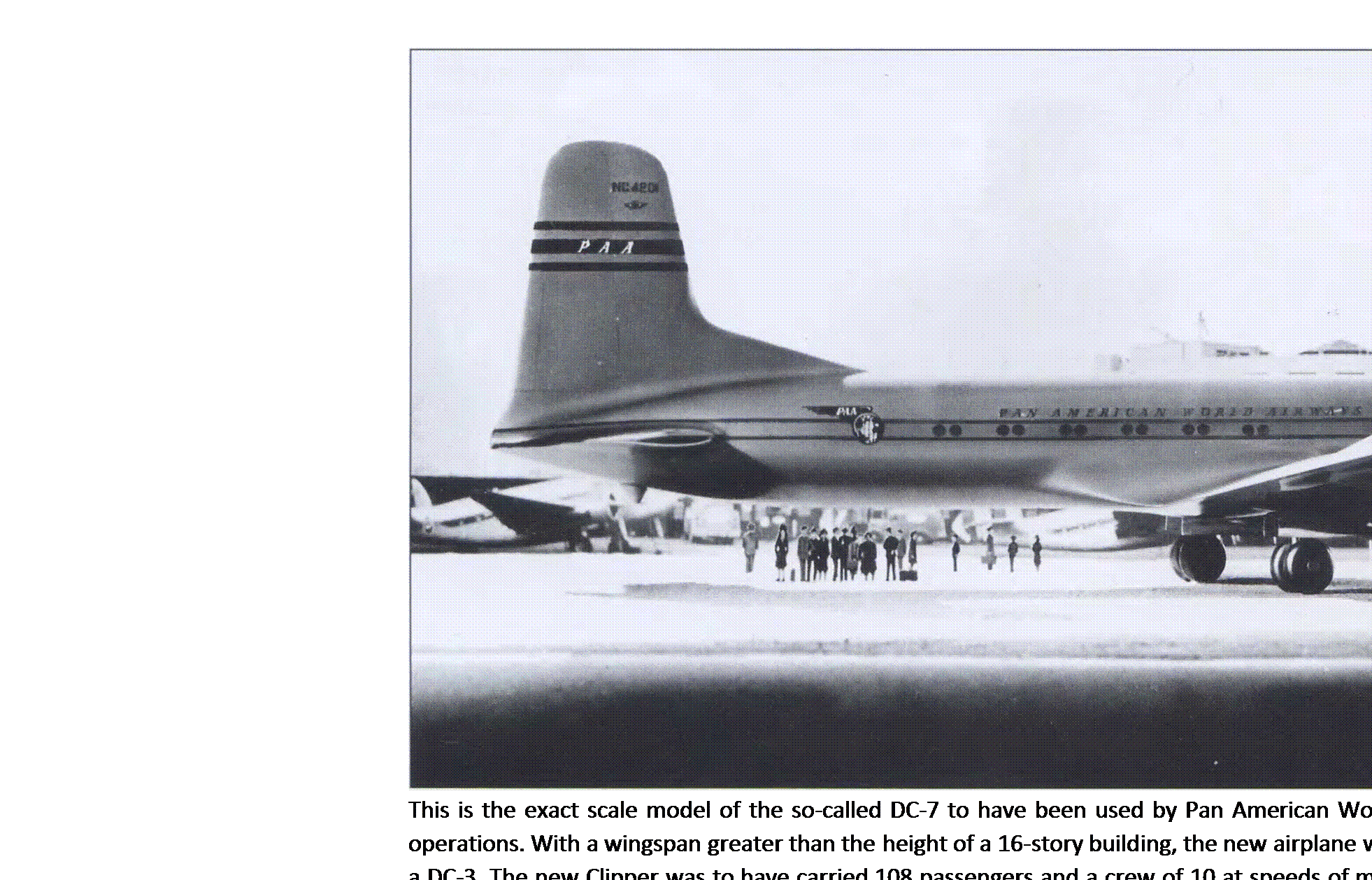 Подпись: This is the exact scale model of the so-called DC-7 to have been used by Pan American World Airways in its postwar transatlantic operations. With a wingspan greater than the height of a 16-story building, the new airplane would have been seven times the size of a DC-3. The new Clipper was to have carried 108 passengers and a crew of 10 at speeds of more than 300 mph, offering lower seat-mile costs than ever before. (Craig Kodera Collection) 