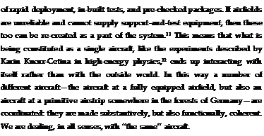 Подпись: of rapid deployment, in-built tests, and pre-checked packages. If airfields are unreliable and cannot supply support-and-test equipment, then these too can be re-created as a part of the system.11 This means that what is being constituted as a single aircraft, like the experiments described by Karin Knorr-Cetina in high-energy physics,12 ends up interacting with itself rather than with the outside world. In this way a number of different aircraft—the aircraft at a fully equipped airfield, but also an aircraft at a primitive airstrip somewhere in the forests of Germany—are coordinated: they are made substantively, but also functionally, coherent. We are dealing, in all senses, with ‘‘the same’’ aircraft.