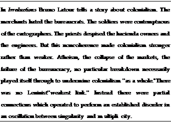 Подпись: In Irreductions Bruno Latour tells a story about colonialism. The merchants hated the bureaucrats. The soldiers were contemptuous of the cartographers. The priests despised the hacienda owners and the engineers. But this noncoherence made colonialism stronger rather than weaker. Atheism, the collapse of the markets, the failure of the bureaucracy, no particular breakdown necessarily played itself through to undermine colonialism ''as a whole.''There was no Leninist''weakest link.'' Instead there were partial connections which operated to perform an established disorder in an oscillation between singularity and m ultipli city.