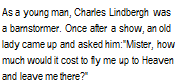 Подпись: As a young man, Charles Lindbergh was a barnstormer. Once after a show, an old lady came up and asked him:"Mister, how much would it cost to fly me up to Heaven and leave me there?"