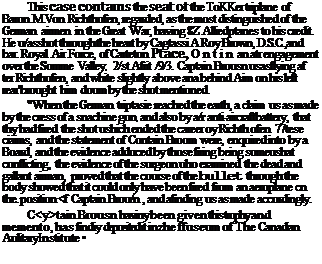 Подпись: This case contains the seat of the ToKKer triplane of Baron M.Von Richthofen, regarded, as the most distinguished of the German airmen in the Great War, having 8Z Alliedptanes to his credit. He u/asshot through the heart by Cagtassi A.Roy Brown, D.S.C.,and bar. Royal Air Force, of Carteton Ptace, Ontin an atr engagement over the Somme Valley, 2/st Afrit /9/3. Captain Brousn usasflying af ter Richthofen, and white slightly above ana behind Aim on his left rear''brought him doum by the shot mentioned. "When the German triptasie reached the earth, a claim us as made by the cress of a snachine gun, and also by а/г anti-aircraftbattery, that thy had fired the shot ushich ended the career oy Richth ofen. 77tese ciaims, and the statement of Contain Broom were, enquired into by a Board, and the evidence adduced by those firing being someushat conflicting, the evidence of the surgeon uho examined the dead and gallant airman, proved that the course of the bullet through the body showed that it could only have been fired from an aeroplane cn the. position <f Captain Brou/n , and afinding us as made accordingly. C<y>tain Brousn haviny been given this trophy and memento, has findiy deposited it inzhe ffuseum of The Canadian Aulitary Institute • 