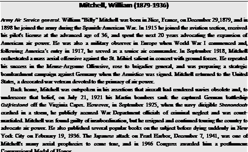 Подпись: Mitchell, William (1879-1936) Army Air Service general. William “Billy” Mitchell was born in Nice, France, on December 29,1879, and in 1898 he joined the army during the Spanish-American War. In 1915 he joined the aviation section, received his pilot's license at the advanced age of 36, and spent the next 20 years advocating the expansion of American air power. He was also a military observer in Europe when World War I commenced and, following America’s entry in 1917, he served as a senior air commander. In September 1918, Mitchell orchestrated a mass aerial offensive against the St. Mihiel salient in concert with ground forces. He repeated his success in the Meuse-Argonne Offensive, rose to brigadier general, and was preparing a strategic bombardment campaign against Germany when the Armistice was signed. Mitchell returned to the United States, a decorated war veteran devoted to the primacy of air power. Back home, Mitchell was outspoken in his assertions that aircraft had rendered navies obsolete and, to underscore that belief, on July 21, 1921 his Martin bombers sank the captured German battleship Ostfriesland off the Virginia Capes. However, in September 1925, when the navy dirigible Shenandoah crashed in a storm, he publicly accused War Department officials of criminal neglect and was court-martialed. Mitchell was found guilty of insubordination, but he resigned and continued touring the country to advocate air power. He also published several popular books on the subject before dying suddenly in New York City on February 19, 1936. The Japanese attack on Pearl Harbor, December 7, 1941, was one of Mitchell's many aerial prophecies to come true, and in 1946 Congress awarded him a posthumous Congressional Medal of Honor. 