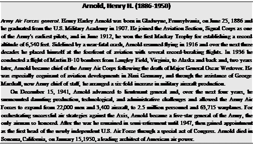 Подпись: Arnold, Henry H. (1886-1950) Army Air Forces general. Henry Harley Arnold was born in Gladwyne, Pennsylvania, on June 25, 1886 and he graduated from the U.S. Military Academy in 1907. He joined the Aviation Section, Signal Corps as one of the Army's earliest pilots, and in June 1912, he won the first Mackay Trophy for establishing a record altitude of 6,540 feet. Sidelined by a near-fatal crash, Arnold resumed flying in 1916 and over the next three decades he placed himself at the forefront of aviation with several record-breaking flights. In 1936 he conducted a flight of Martin B-10 bombers from Langley Field, Virginia, to Alaska and back and, two years later, Arnold became chief of the Army Air Corps following the death of Major General Oscar Westover. He was especially cognizant of aviation developments in Nazi Germany, and through the assistance of George Marshall, now Army chief of staff, he arranged a six-fold increase in military aircraft production. On December 15, 1941, Arnold advanced to lieutenant general and, over the next four years, he surmounted daunting production, technological, and administrative challenges and allowed the Army Air Forces to expand from 22,000 men and 3,400 aircraft, to 2.5 million personnel and 63,715 warplanes. For orchestrating successful air strategies against the Axis, Arnold became a five-star general of the Army, the only airman so honored. After the war he remained in semi-retirement until 1947, then gained appointment as the first head of the newly independent U.S. Air Force through a special act of Congress. Arnold died in Sonoma, California, on January 15,1950, a leading architect of American air power. 