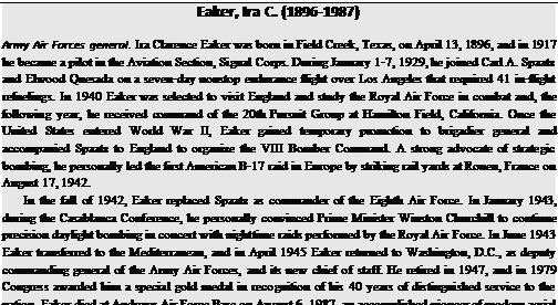 Подпись: Eaker, Ira C. (1896-1987) Army Air Forces general. Ira Clarence Eaker was born in Field Creek, Texas, on April 13, 1896, and in 1917 he became a pilot in the Aviation Section, Signal Corps. During January 1-7, 1929, he joined Carl A. Spaatz and Elwood Quesada on a seven-day nonstop endurance flight over Los Angeles that required 41 in-flight refuelings. In 1940 Eaker was selected to visit England and study the Royal Air Force in combat and, the following year, he received command of the 20th Pursuit Group at Hamilton Field, California. Once the United States entered World War II, Eaker gained temporary promotion to brigadier general and accompanied Spaatz to England to organize the VIII Bomber Command. A strong advocate of strategic bombing, he personally led the first American B-17 raid in Europe by striking rail yards at Rouen, France on August 17, 1942. In the fall of 1942, Eaker replaced Spaatz as commander of the Eighth Air Force. In January 1943, during the Casablanca Conference, he personally convinced Prime Minister Winston Churchill to continue precision daylight bombing in concert with nighttime raids performed by the Royal Air Force. In June 1943 Eaker transferred to the Mediterranean, and in April 1945 Eaker returned to Washington, D.C., as deputy commanding general of the Army Air Forces, and its new chief of staff. He retired in 1947, and in 1979 Congress awarded him a special gold medal in recognition of his 40 years of distinguished service to the nation. Eaker died at Andrews Air Force Base on August 6, 1987, an accomplished pioneer of modern aerial warfare. 