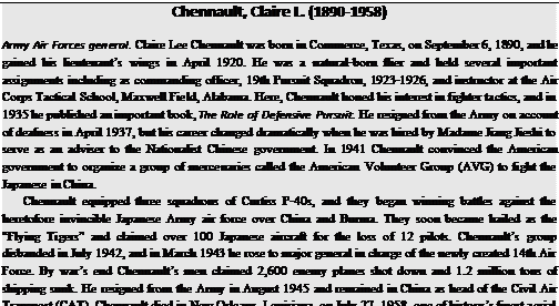 Подпись: Chennault, Claire L. (1890-1958) Army Air Forces general. Claire Lee Chennault was born in Commerce, Texas, on September 6, 1890, and he gained his lieutenant’s wings in April 1920. He was a natural-born flier and held several important assignments including as commanding officer, 19th Pursuit Squadron, 1923-1926, and instructor at the Air Corps Tactical School, Maxwell Field, Alabama. Here, Chennault honed his interest in fighter tactics, and in 1935 he published an important book, The Role of Defensive Pursuit. He resigned from the Army on account of deafness in April 1937, but his career changed dramatically when he was hired by Madame Jiang Jieshi to serve as an adviser to the Nationalist Chinese government. In 1941 Chennault convinced the American government to organize a group of mercenaries called the American Volunteer Group (AVG) to fight the Japanese in China. Chennault equipped three squadrons of Curtiss P-40s, and they began winning battles against the heretofore invincible Japanese Army air force over China and Burma. They soon became hailed as the “Flying Tigers” and claimed over 100 Japanese aircraft for the loss of 12 pilots. Chennault’s group disbanded in July 1942, and in March 1943 he rose to major general in charge of the newly created 14th Air Force. By war’s end Chennault’s men claimed 2,600 enemy planes shot down and 1.2 million tons of shipping sunk. He resigned from the Army in August 1945 and remained in China as head of the Civil Air Transport (CAT). Chennault died in New Orleans, Louisiana, on July 27, 1958, one of history’s finest aerial strategists. 