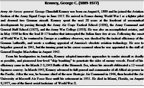 Подпись: Kenney, George C. (1889-1977) Army Air Forces general. George Churchill Kenney was born on August 6, 1889 and he joined the Aviation Section of the Army Signal Corps in June 1917. He arrived in France during World War I as a fighter pilot and downed two German aircraft. Kenney spent the next 20 years at the forefront of aeronautical developments by passing through the Army Air Corps Tactical School (1926), the Army Command and General Staff School (1927), and the Army War College (1933). He was also an accomplished aviator, and in May 1938 he flew the lead B-17 bomber that intercepted the Italian liner Rex at sea. Following the onset of World War II, he ventured to Europe as a military observer, was shocked by the tactical efficiency of the German Luftwaffe, and wrote a scathing appraisal of America's obsolete aviation technology. He rose to brigadier general in 1941, but the turning point in his career occurred when he was appointed to the staff of General Douglas MacArthur in August 1942. From his headquarters in Australia, Kenney adopted innovative approaches to render aircraft as deadly as possible, and pioneered low-level “skip bombing” to penetrate the sides of enemy vessels. Proof of his efficiency came in the March 2-3,1943 Battle of the Bismarck Sea, where his aircraft obliterated a 12-vessel Japanese convoy. In March 1945, Kenney advanced to full general and commander of all Allied air power in the Pacific. After the war, he became chief of the new Strategic Air Command in 1946, then headed the Air University at Maxwell Air Force Base until his retirement in 1951. He died in Miami, Florida, on August 9,1977, one of the finest aerial tacticians of World War II. 