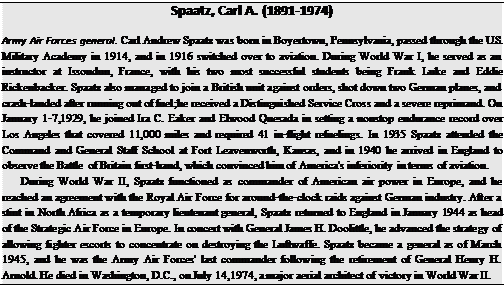 Подпись: Spaatz, Carl A. (1891-1974) Army Air Forces general. Carl Andrew Spaatz was born in Boyertown, Pennsylvania, passed through the U.S. Military Academy in 1914, and in 1916 switched over to aviation. During World War I, he served as an instructor at Issoudun, France, with his two most successful students being Frank Luke and Eddie Rickenbacker. Spaatz also managed to join a British unit against orders, shot down two German planes, and crash-landed after running out of fuel;he received a Distinguished Service Cross and a severe reprimand. On January 1-7,1929, he joined Ira C. Eaker and Elwood Quesada in setting a nonstop endurance record over Los Angeles that covered 11,000 miles and required 41 in-flight refuelings. In 1935 Spaatz attended the Command and General Staff School at Fort Leavenworth, Kansas, and in 1940 he arrived in England to observe the Battle of Britain first-hand, which convinced him of America's inferiority in terms of aviation. During World War II, Spaatz functioned as commander of American air power in Europe, and he reached an agreement with the Royal Air Force for around-the-clock raids against German industry. After a stint in North Africa as a temporary lieutenant general, Spaatz returned to England in January 1944 as head of the Strategic Air Force in Europe. In concert with General James H. Doolittle, he advanced the strategy of allowing fighter escorts to concentrate on destroying the Luftwaffe. Spaatz became a general as of March 1945, and he was the Army Air Forces' last commander following the retirement of General Henry H. Arnold. He died in Washington, D.C., on July 14,1974, a major aerial architect of victory in World War II. 