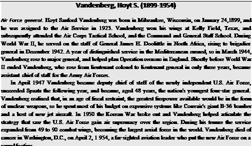 Подпись: Vandenberg, Hoyt S. (1899-1954) Air Force general. Hoyt Sanford Vandenberg was born in Milwaukee, Wisconsin, on January 24,1899, and he was assigned to the Air Service in 1923. Vandenberg won his wings at Kelly Field, Texas, and subsequently attended the Air Corps Tactical School, and the Command and General Staff School. During World War II, he served on the staff of General James H. Doolittle in North Africa, rising to brigadier general in December 1942. A year of distinguished service in the Mediterranean ensued, so in March 1944, Vandenberg rose to major general, and helped plan Operation OVERLORD in England. Shortly before World War II ended Vandenberg, who rose from lieutenant colonel to lieutenant general in only three years, became assistant chief of staff for the Army Air Forces. In April 1947 Vandenberg became deputy chief of staff of the newly independent U.S. Air Force, succeeded Spaatz the following year, and became, aged 48 years, the nation's youngest four-star general. Vandenberg realized that, in an age of fiscal restraint, the greatest firepower available would be in the form of nuclear weapons, so he spent most of his budget on expensive systems like Convair's giant B-36 bomber and a host of new jet aircraft. In 1950 the Korean War broke out and Vandenberg helped articulate the strategy that saw the U.S. Air Force gain air supremacy over the region. During his tenure the service expanded from 49 to 90 combat wings, becoming the largest aerial force in the world. Vandenberg died of cancer in Washington, D.C., on April 2, 1 954, a far-sighted aviation leader who put the new Air Force on a sound footing. 