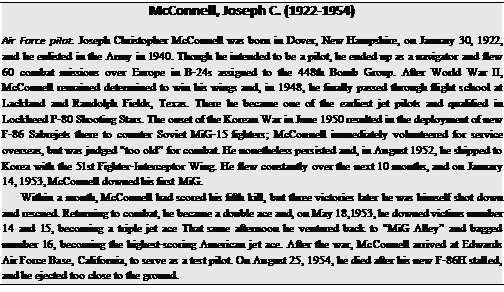 Подпись: McConnell, Joseph C. (1922-1954) Air Force pilot. Joseph Christopher McConnell was born in Dover, New Hampshire, on January 30, 1922, and he enlisted in the Army in 1940. Though he intended to be a pilot, he ended up as a navigator and flew 60 combat missions over Europe in B-24s assigned to the 448th Bomb Group. After World War II, McConnell remained determined to win his wings and, in 1948, he finally passed through flight school at Lackland and Randolph Fields, Texas. There he became one of the earliest jet pilots and qualified in Lockheed P-80 Shooting Stars. The onset of the Korean War in June 1950 resulted in the deployment of new F-86 Sabrejets there to counter Soviet MiG-15 fighters; McConnell immediately volunteered for service overseas, but was judged “too old” for combat. He nonetheless persisted and, in August 1952, he shipped to Korea with the 51st Fighter-Interceptor Wing. He flew constantly over the next 10 months, and on January 14, 1953, McConnell downed his first MiG. Within a month, McConnell had scored his fifth kill, but three victories later he was himself shot down and rescued. Returning to combat, he became a double ace and, on May 18,1953, he downed victims number 14 and 15, becoming a triple jet ace That same afternoon he ventured back to “MiG Alley” and bagged number 16, becoming the highest-scoring American jet ace. After the war, McConnell arrived at Edwards Air Force Base, California, to serve as a test pilot. On August 25, 1954, he died after his new F-86H stalled, and he ejected too close to the ground. 