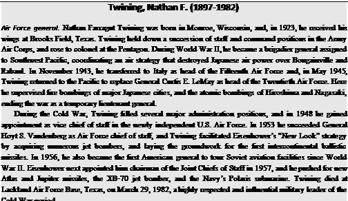 Подпись: Twining, Nathan F. (1897-1982) Air Force general. Nathan Farragut Twining was born in Monroe, Wisconsin, and, in 1923, he received his wings at Brooks Field, Texas. Twining held down a succession of staff and command positions in the Army Air Corps, and rose to colonel at the Pentagon. During World War II, he became a brigadier general assigned to Southwest Pacific, coordinating an air strategy that destroyed Japanese air power over Bougainville and Rabaul. In November 1943, he transferred to Italy as head of the Fifteenth Air Force and, in May 1945, Twining returned to the Pacific to replace General Curtis E. LeMay as head of the Twentieth Air Force. Here he supervised fire bombings of major Japanese cities, and the atomic bombings of Hiroshima and Nagasaki, ending the war as a temporary lieutenant general. During the Cold War, Twining filled several major administration positions, and in 1948 he gained appointment as vice chief of staff in the newly independent U.S. Air Force. In 1953 he succeeded General Hoyt S. Vandenberg as Air Force chief of staff, and Twining facilitated Eisenhower’s “New Look” strategy by acquiring numerous jet bombers, and laying the groundwork for the first intercontinental ballistic missiles. In 1956, he also became the first American general to tour Soviet aviation facilities since World War II. Eisenhower next appointed him chairman of the Joint Chiefs of Staff in 1957, and he pushed for new Atlas and Jupiter missiles, the XB-70 jet bomber, and the Navy’s Polaris submarine. Twining died at Lackland Air Force Base, Texas, on March 29, 1982, a highly respected and influential military leader of the Cold War period. 