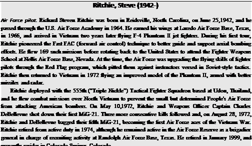 Подпись: Ritchie, Steve (1942-) Air Force pilot. Richard Steven Ritchie was born in Reidsville, North Carolina, on June 25,1942, and he passed through the U.S. Air Force Academy in 1964. He earned his wings at Laredo Air Force Base, Texas, in 1966, and arrived in Vietnam two years later flying F-4 Phantom II jet fighters. During his first tour, Ritchie pioneered the Fast FAC (forward air control) technique to better guide and support aerial bombing efforts. He flew 169 such missions before rotating back to the United States to attend the Fighter Weapons School at Nellis Air Force Base, Nevada. At the time, the Air Force was upgrading the flying skills of fighter pilots through the Red Flag program, which pitted them against instructors versed in Soviet-style tactics. Ritchie then returned to Vietnam in 1972 flying an improved model of the Phantom II, armed with better missiles and radar. Ritchie deployed with the 555th (“Triple Nickle”) Tactical Fighter Squadron based at Udon, Thailand, and he flew combat missions over North Vietnam to prevent the small but determined People's Air Force from attacking American bombers. On May 10,1972, Ritchie and Weapons Officer Captain Charles DeBellevue shot down their first MiG-21. Three more consecutive kills followed and, on August 28, 1972, Ritchie and DeBellevue bagged their fifth MiG-21, becoming the first Air Force aces of the Vietnam War. Ritchie retired from active duty in 1974, although he remained active in the Air Force Reserve as a brigadier general in charge of recruiting activity at Randolph Air Force Base, Texas. He retired in January 1999, and presently resides in Colorado Springs, Colorado. 