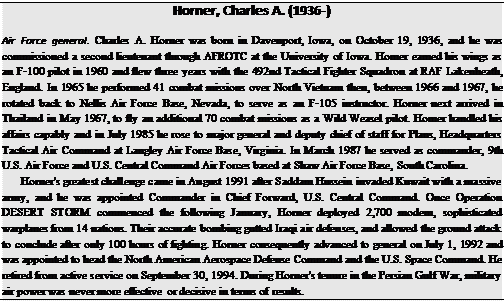 Подпись: Horner, Charles A. (1936-) Air Force general. Charles A. Horner was born in Davenport, Iowa, on October 19, 1936, and he was commissioned a second lieutenant through AFROTC at the University of Iowa. Horner earned his wings as an F-100 pilot in 1960 and flew three years with the 492nd Tactical Fighter Squadron at RAF Lakenheath, England. In 1965 he performed 41 combat missions over North Vietnam then, between 1966 and 1967, he rotated back to Nellis Air Force Base, Nevada, to serve as an F-105 instructor. Horner next arrived in Thailand in May 1967, to fly an additional 70 combat missions as a Wild Weasel pilot. Horner handled his affairs capably and in July 1985 he rose to major general and deputy chief of staff for Plans, Headquarters Tactical Air Command at Langley Air Force Base, Virginia. In March 1987 he served as commander, 9th U.S. Air Force and U.S. Central Command Air Forces based at Shaw Air Force Base, South Carolina. Horner's greatest challenge came in August 1991 after Saddam Hussein invaded Kuwait with a massive army, and he was appointed Commander in Chief Forward, U.S. Central Command. Once Operation DESERT STORM commenced the following January, Horner deployed 2,700 modern, sophisticated warplanes from 14 nations. Their accurate bombing gutted Iraqi air defenses, and allowed the ground attack to conclude after only 100 hours of fighting. Horner consequently advanced to general on July 1, 1992 and was appointed to head the North American Aerospace Defense Command and the U.S. Space Command. He retired from active service on September 30, 1994. During Horner's tenure in the Persian Gulf War, military air power was never more effective or decisive in terms of results. 
